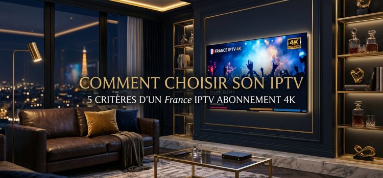 Comment choisir IPTV : 5 critères d’un France IPTV abonnement 4K